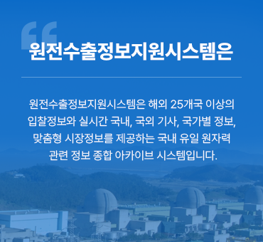 원전수철정보지원시스템은 원전수출정보지원시스템은 해외 25개국 이상의 입찰정보와 실시간 국내, 국외 기사, 국가별정보, 맞춤형 시장정보를 제공하는 국내 유일 원자력 관련 정보 종합 아카이브 시스템입니다.
